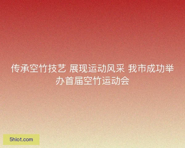 传承空竹技艺 展现运动风采 我市成功举办首届空竹运动会