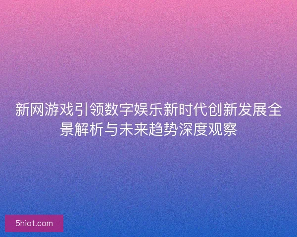 新网游戏引领数字娱乐新时代创新发展全景解析与未来趋势深度观察