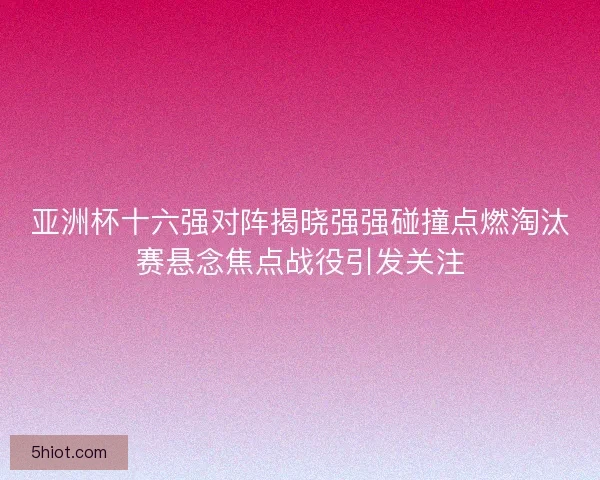 亚洲杯十六强对阵揭晓强强碰撞点燃淘汰赛悬念焦点战役引发关注
