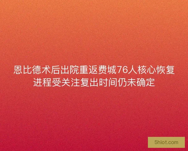 恩比德术后出院重返费城76人核心恢复进程受关注复出时间仍未确定