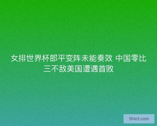 女排世界杯郎平变阵未能奏效 中国零比三不敌美国遭遇首败